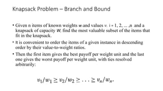 Knapsack Problem – Branch and Bound
• Given n items of known weights w1 and values vi, i = 1, 2, ... ,n , and a
knapsack of capacity W, find the most valuable subset of the items that
fit in the knapsack.
• It is convenient to order the items of a given instance in descending
order by their value-to-weight ratios.
• Then the first item gives the best payoff per weight unit and the last
one gives the worst payoff per weight unit, with ties resolved
arbitrarily:
 