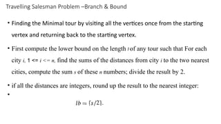 Travelling Salesman Problem –Branch & Bound
• Finding the Minimal tour by visiting all the vertices once from the starting
vertex and returning back to the starting vertex.
• First compute the lower bound on the length l of any tour such that For each
city i, 1 <= i <= n, find the sums of the distances from city i to the two nearest
cities, compute the sum s of these n numbers; divide the result by 2.
• if all the distances are integers, round up the result to the nearest integer:
•
 