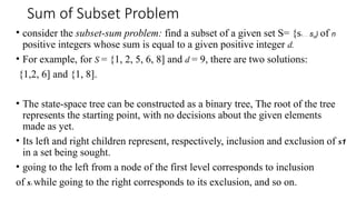 Sum of Subset Problem
• consider the subset-sum problem: find a subset of a given set S= {s1, ... , sn) of n
positive integers whose sum is equal to a given positive integer d.
• For example, for S = {1, 2, 5, 6, 8] and d = 9, there are two solutions:
{1,2, 6] and {1, 8].
• The state-space tree can be constructed as a binary tree, The root of the tree
represents the starting point, with no decisions about the given elements
made as yet.
• Its left and right children represent, respectively, inclusion and exclusion of s1
in a set being sought.
• going to the left from a node of the first level corresponds to inclusion
of s2, while going to the right corresponds to its exclusion, and so on.
 