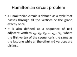 Hamiltonian circuit problem
• A Hamiltonian circuit is defined as a cycle that
passes through all the vertices of the graph
exactly once.
• It is also defined as a sequence of n+1
adjacent vertices vi0, vi1, vi2, … vin-1, vi0, where
the first vertex of the sequence is the same as
the last one while all the other n-1 vertices are
distinct.
 