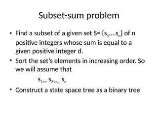 Subset-sum problem
• Find a subset of a given set S= {s1,…sn} of n
positive integers whose sum is equal to a
given positive integer d.
• Sort the set’s elements in increasing order. So
we will assume that
s1<= s2<=… sn
• Construct a state space tree as a binary tree
 