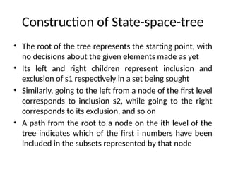 Construction of State-space-tree
• The root of the tree represents the starting point, with
no decisions about the given elements made as yet
• Its left and right children represent inclusion and
exclusion of s1 respectively in a set being sought
• Similarly, going to the left from a node of the first level
corresponds to inclusion s2, while going to the right
corresponds to its exclusion, and so on
• A path from the root to a node on the ith level of the
tree indicates which of the first i numbers have been
included in the subsets represented by that node
 