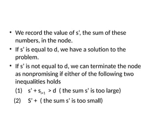 • We record the value of s’, the sum of these
numbers, in the node.
• If s’ is equal to d, we have a solution to the
problem.
• If s’ is not equal to d, we can terminate the node
as nonpromising if either of the following two
inequalities holds
(1) s’ + si+1 > d ( the sum s’ is too large)
(2) S’ + ( the sum s’ is too small)
 