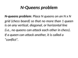 N-Queens problem
N-queens problem: Place N queens on an N x N
grid (chess board) so that no more than 1 queen
is on any vertical, diagonal, or horizontal line
(i.e., no queens can attack each other in chess).
If a queen can attack another, it is called a
“conflict”.
 