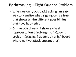 Backtracking – Eight Queens Problem
• When we carry out backtracking, an easy
way to visualize what is going on is a tree
that shows all the different possibilities
that have been tried.
• On the board we will show a visual
representation of solving the 4 Queens
problem (placing 4 queens on a 4x4 board
where no two attack one another).

 