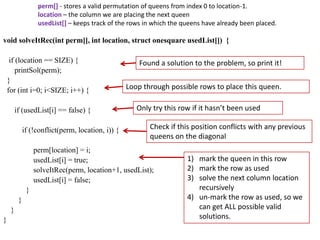 perm[] - stores a valid permutation of queens from index 0 to location-1.
location – the column we are placing the next queen
usedList[] – keeps track of the rows in which the queens have already been placed.

void solveItRec(int perm[], int location, struct onesquare usedList[]) {
if (location == SIZE) {
printSol(perm);
}
for (int i=0; i<SIZE; i++) {
if (usedList[i] == false) {
if (!conflict(perm, location, i)) {

Found a solution to the problem, so print it!
Loop through possible rows to place this queen.
Only try this row if it hasn’t been used
Check if this position conflicts with any previous
queens on the diagonal

perm[location] = i;
usedList[i] = true;
solveItRec(perm, location+1, usedList);
usedList[i] = false;

}
}
}
}

1) mark the queen in this row
2) mark the row as used
3) solve the next column location
recursively
4) un-mark the row as used, so we
can get ALL possible valid
solutions.

 
