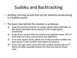 Sudoku and Backtracking
• Another common puzzle that can be solved by backtracking
is a Sudoku puzzle.
• The basic idea behind the solution is as follows:
1)
2)
3)
4)

Scan the board to look for an empty square that could take on
the fewest possible values based on the simple game
constraints.
If you find a square that can only be one possible value, fill it in
with that one value and continue the algorithm.
If no such square exists, place one of the possible numbers for
that square in the number and repeat the process.
If you ever get stuck, erase the last number placed and see if
there are other possible choices for that slot and try those
next.

 