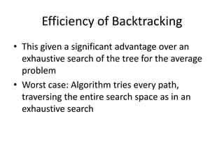 Efficiency of Backtracking
• This given a significant advantage over an
exhaustive search of the tree for the average
problem
• Worst case: Algorithm tries every path,
traversing the entire search space as in an
exhaustive search

 