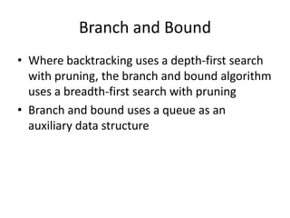 Branch and Bound
• Where backtracking uses a depth-first search
with pruning, the branch and bound algorithm
uses a breadth-first search with pruning
• Branch and bound uses a queue as an
auxiliary data structure

 