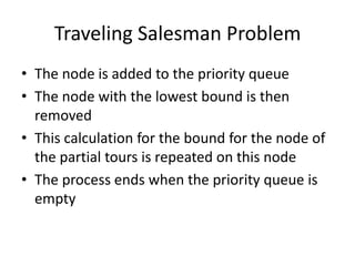 Traveling Salesman Problem
• The node is added to the priority queue
• The node with the lowest bound is then
removed
• This calculation for the bound for the node of
the partial tours is repeated on this node
• The process ends when the priority queue is
empty

 