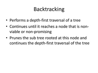 Backtracking
• Performs a depth-first traversal of a tree
• Continues until it reaches a node that is nonviable or non-promising
• Prunes the sub tree rooted at this node and
continues the depth-first traversal of the tree

 