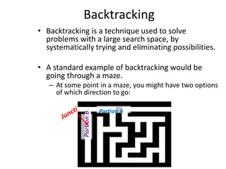 Backtracking
• Backtracking is a technique used to solve
problems with a large search space, by
systematically trying and eliminating possibilities.
• A standard example of backtracking would be
going through a maze.

Portion B

– At some point in a maze, you might have two options
of which direction to go:
Portion A

 