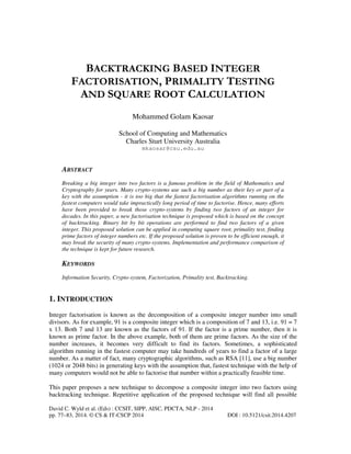 BACKTRACKING BASED INTEGER
FACTORISATION, PRIMALITY TESTING
AND SQUARE ROOT CALCULATION
Mohammed Golam Kaosar
School of Computing and Mathematics
Charles Sturt University Australia
mkaosar@csu.edu.au

ABSTRACT
Breaking a big integer into two factors is a famous problem in the field of Mathematics and
Cryptography for years. Many crypto-systems use such a big number as their key or part of a
key with the assumption - it is too big that the fastest factorisation algorithms running on the
fastest computers would take impractically long period of time to factorise. Hence, many efforts
have been provided to break those crypto-systems by finding two factors of an integer for
decades. In this paper, a new factorisation technique is proposed which is based on the concept
of backtracking. Binary bit by bit operations are performed to find two factors of a given
integer. This proposed solution can be applied in computing square root, primality test, finding
prime factors of integer numbers etc. If the proposed solution is proven to be efficient enough, it
may break the security of many crypto-systems. Implementation and performance comparison of
the technique is kept for future research.

KEYWORDS
Information Security, Crypto-system, Factorization, Primality test, Backtracking.

1. INTRODUCTION
Integer factorisation is known as the decomposition of a composite integer number into small
divisors. As for example, 91 is a composite integer which is a composition of 7 and 13, i.e. 91 = 7
x 13. Both 7 and 13 are known as the factors of 91. If the factor is a prime number, then it is
known as prime factor. In the above example, both of them are prime factors. As the size of the
number increases, it becomes very difficult to find its factors. Sometimes, a sophisticated
algorithm running in the fastest computer may take hundreds of years to find a factor of a large
number. As a matter of fact, many cryptographic algorithms, such as RSA [11], use a big number
(1024 or 2048 bits) in generating keys with the assumption that, fastest technique with the help of
many computers would not be able to factorise that number within a practically feasible time.
This paper proposes a new technique to decompose a composite integer into two factors using
backtracking technique. Repetitive application of the proposed technique will find all possible
David C. Wyld et al. (Eds) : CCSIT, SIPP, AISC, PDCTA, NLP - 2014
pp. 77–83, 2014. © CS & IT-CSCP 2014

DOI : 10.5121/csit.2014.4207

 