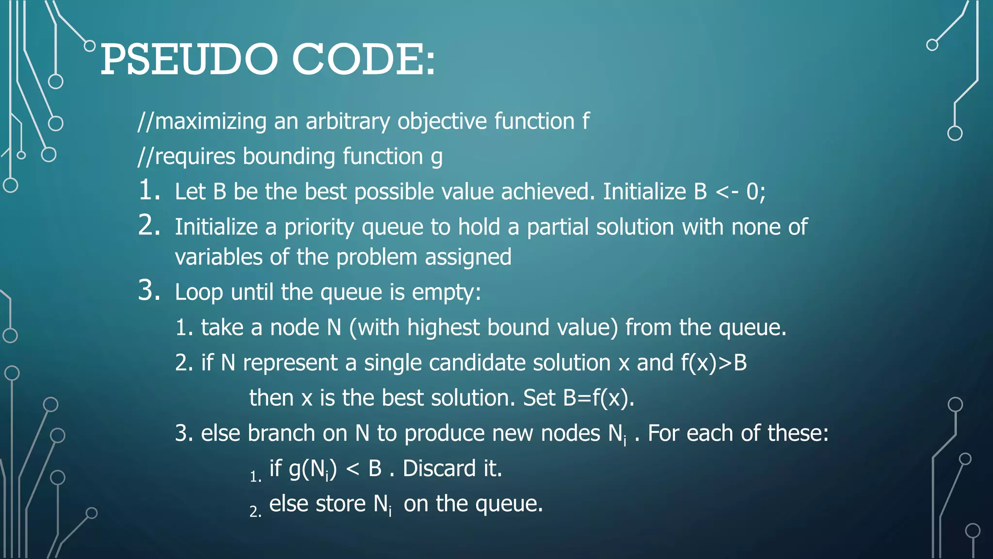 PSEUDO CODE:
//maximizing an arbitrary objective function f
//requires bounding function g
1. Let B be the best possible value achieved. Initialize B <- 0;
2. Initialize a priority queue to hold a partial solution with none of
variables of the problem assigned
3. Loop until the queue is empty:
1. take a node N (with highest bound value) from the queue.
2. if N represent a single candidate solution x and f(x)>B
then x is the best solution. Set B=f(x).
3. else branch on N to produce new nodes Ni . For each of these:
1. if g(Ni) < B . Discard it.
2. else store Ni on the queue.
 