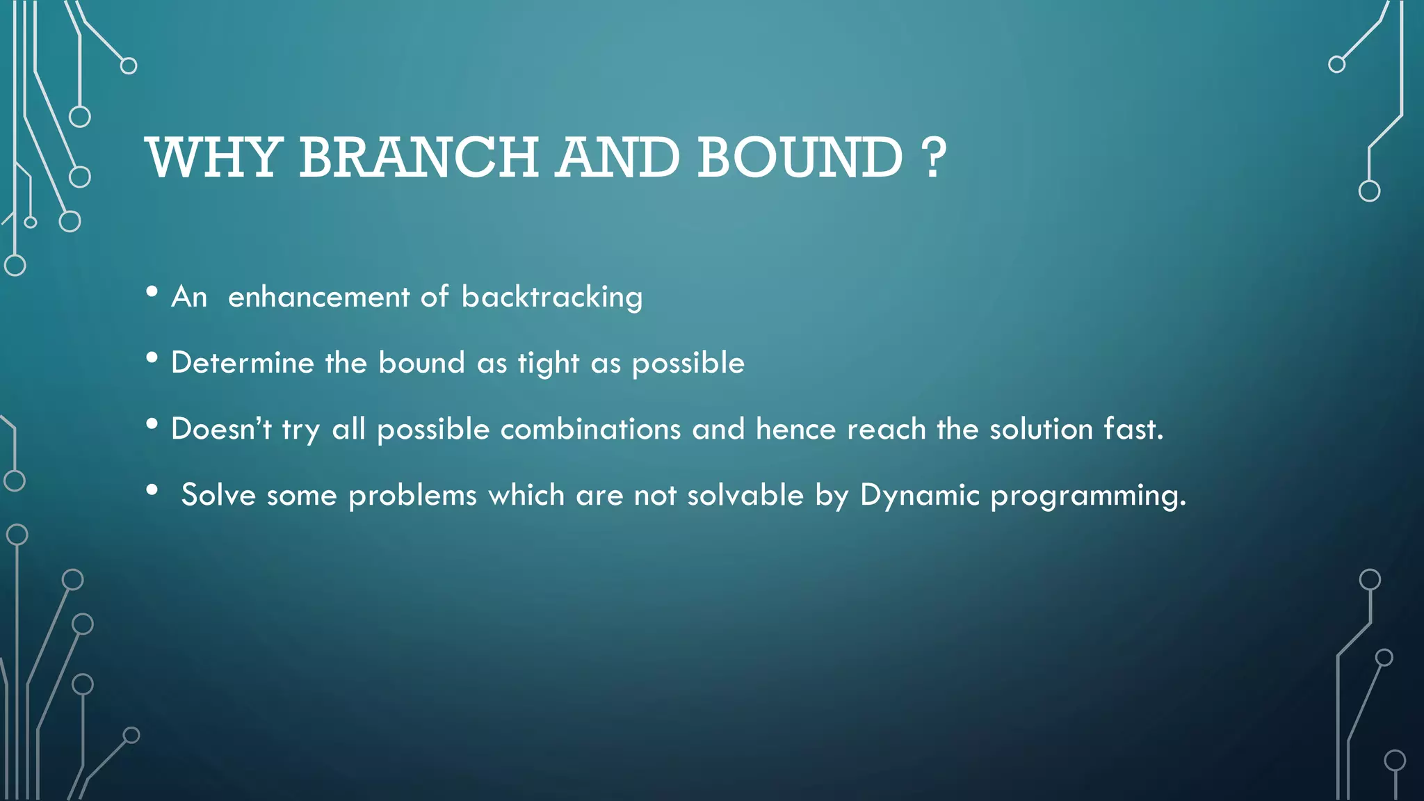 WHY BRANCH AND BOUND ?
• An enhancement of backtracking
• Determine the bound as tight as possible
• Doesn’t try all possible combinations and hence reach the solution fast.
• Solve some problems which are not solvable by Dynamic programming.
 