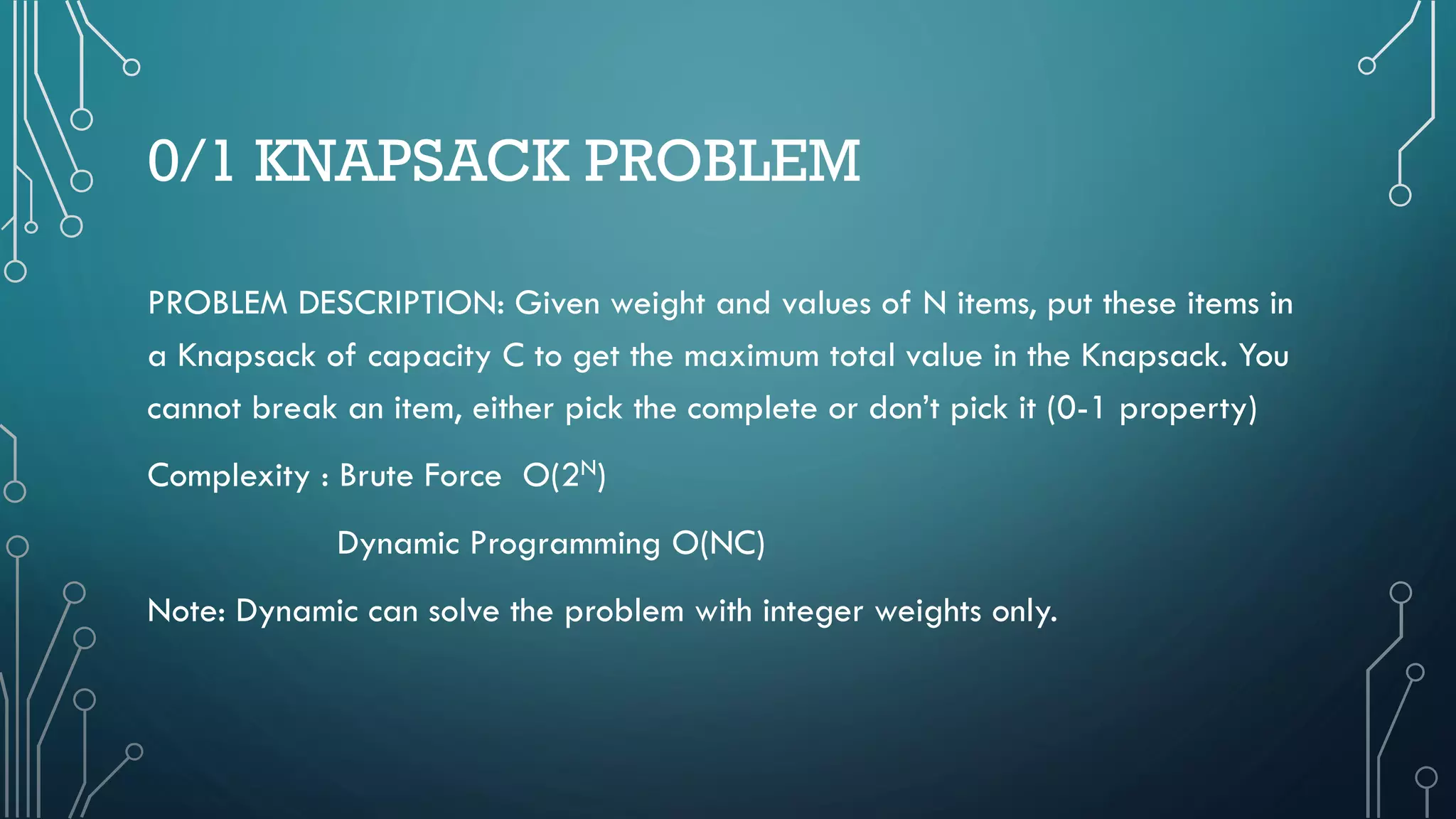 0/1 KNAPSACK PROBLEM
PROBLEM DESCRIPTION: Given weight and values of N items, put these items in
a Knapsack of capacity C to get the maximum total value in the Knapsack. You
cannot break an item, either pick the complete or don’t pick it (0-1 property)
Complexity : Brute Force O(2N)
Dynamic Programming O(NC)
Note: Dynamic can solve the problem with integer weights only.
 