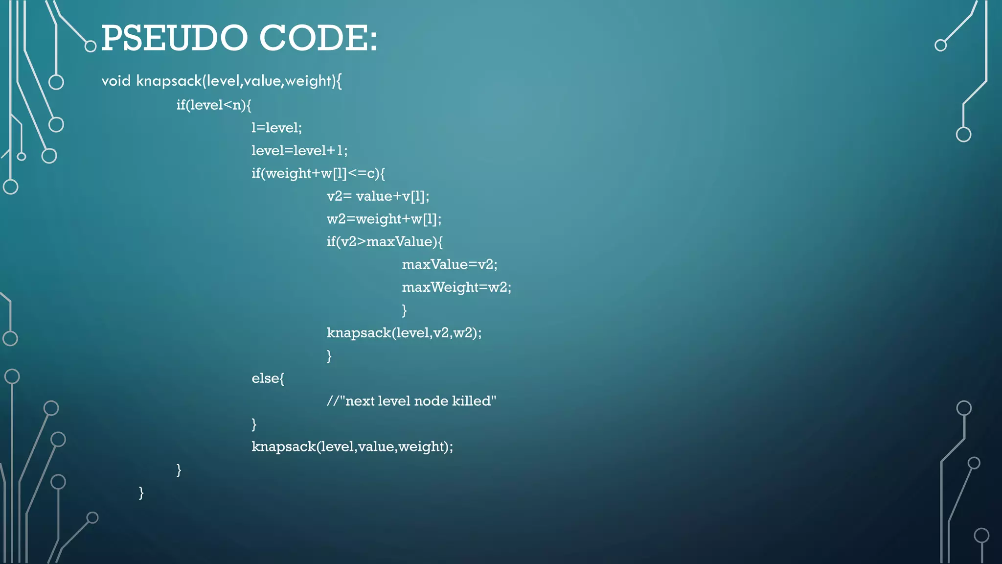 PSEUDO CODE:
void knapsack(level,value,weight){
if(level<n){
l=level;
level=level+1;
if(weight+w[l]<=c){
v2= value+v[l];
w2=weight+w[l];
if(v2>maxValue){
maxValue=v2;
maxWeight=w2;
}
knapsack(level,v2,w2);
}
else{
//"next level node killed"
}
knapsack(level,value,weight);
}
}
 