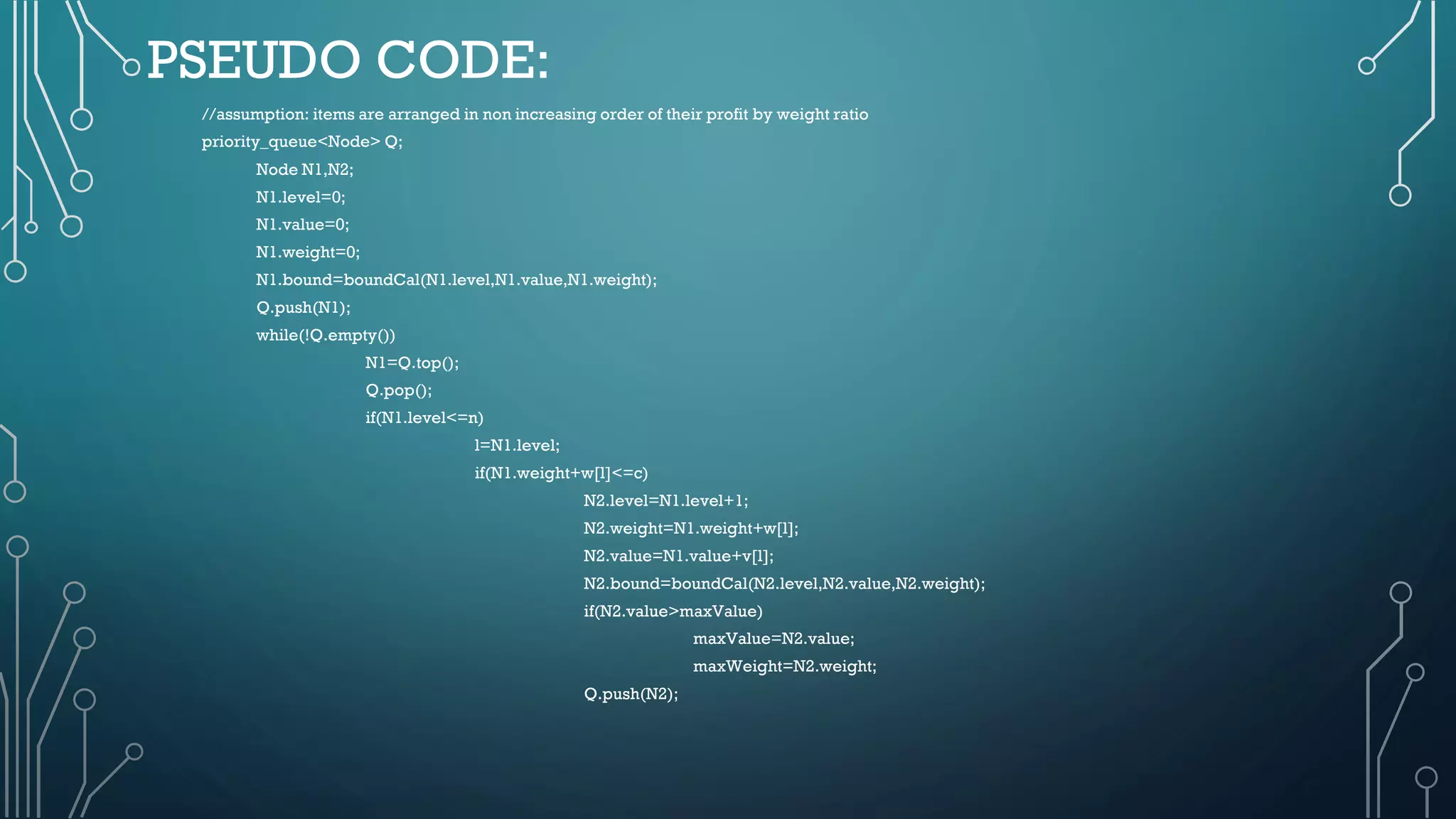 PSEUDO CODE:
//assumption: items are arranged in non increasing order of their profit by weight ratio
priority_queue<Node> Q;
Node N1,N2;
N1.level=0;
N1.value=0;
N1.weight=0;
N1.bound=boundCal(N1.level,N1.value,N1.weight);
Q.push(N1);
while(!Q.empty())
N1=Q.top();
Q.pop();
if(N1.level<=n)
l=N1.level;
if(N1.weight+w[l]<=c)
N2.level=N1.level+1;
N2.weight=N1.weight+w[l];
N2.value=N1.value+v[l];
N2.bound=boundCal(N2.level,N2.value,N2.weight);
if(N2.value>maxValue)
maxValue=N2.value;
maxWeight=N2.weight;
Q.push(N2);
 