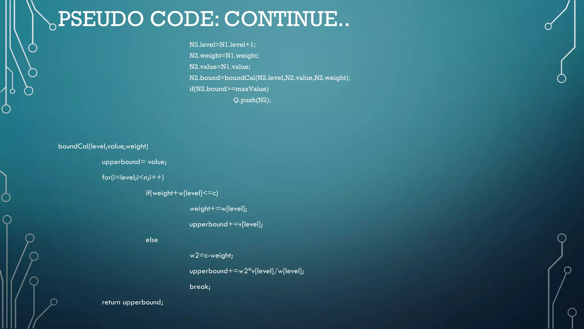 PSEUDO CODE: CONTINUE..
N2.level=N1.level+1;
N2.weight=N1.weight;
N2.value=N1.value;
N2.bound=boundCal(N2.level,N2.value,N2.weight);
if(N2.bound>=maxValue)
Q.push(N2);
boundCal(level,value,weight)
upperbound= value;
for(i=level;i<n;i++)
if(weight+w[level]<=c)
weight+=w[level];
upperbound+=v[level];
else
w2=c-weight;
upperbound+=w2*v[level]/w[level];
break;
return upperbound;
 