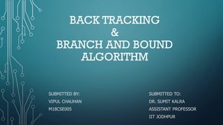 BACK TRACKING
&
BRANCH AND BOUND
ALGORITHM
SUBMITTED BY: SUBMITTED TO:
VIPUL CHAUHAN DR. SUMIT KALRA
M18CSE005 ASSISTANT PROFESSOR
IIT JODHPUR
 