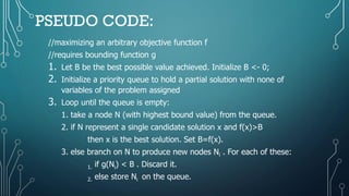 PSEUDO CODE:
//maximizing an arbitrary objective function f
//requires bounding function g
1. Let B be the best possible value achieved. Initialize B <- 0;
2. Initialize a priority queue to hold a partial solution with none of
variables of the problem assigned
3. Loop until the queue is empty:
1. take a node N (with highest bound value) from the queue.
2. if N represent a single candidate solution x and f(x)>B
then x is the best solution. Set B=f(x).
3. else branch on N to produce new nodes Ni . For each of these:
1. if g(Ni) < B . Discard it.
2. else store Ni on the queue.
 