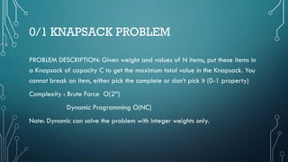 0/1 KNAPSACK PROBLEM
PROBLEM DESCRIPTION: Given weight and values of N items, put these items in
a Knapsack of capacity C to get the maximum total value in the Knapsack. You
cannot break an item, either pick the complete or don’t pick it (0-1 property)
Complexity : Brute Force O(2N)
Dynamic Programming O(NC)
Note: Dynamic can solve the problem with integer weights only.
 