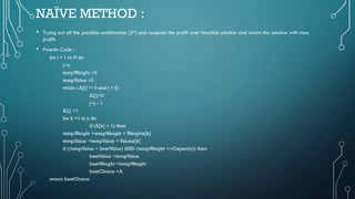 NAÏVE METHOD :
• Trying out all the possible combination (24) and compute the profit over feasible solution and return the solution with max
profit.
• Psuedo Code :
for i = 1 to 2ndo
j=n
tempWeight =0
tempValue =0
while ( A[j] != 0 and j > 0)
A[j]=0
j=j – 1
A[j] =1
for k =1 to n do
if (A[k] = 1) then
tempWeight =tempWeight + Weights[k]
tempValue =tempValue + Values[k]
if ((tempValue > bestValue) AND (tempWeight <=Capacity)) then
bestValue =tempValue
bestWeight =tempWeight
bestChoice =A
return bestChoice
 