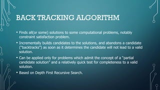 BACK TRACKING ALGORITHM
• Finds all(or some) solutions to some computational problems, notably
constraint satisfaction problem.
• Incrementally builds candidates to the solutions, and abandons a candidate
(“backtracks”) as soon as it determines the candidate will not lead to a valid
solution.
• Can be applied only for problems which admit the concept of a “partial
candidate solution” and a relatively quick test for completeness to a valid
solution.
• Based on Depth First Recursive Search.
 