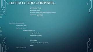 PSEUDO CODE: CONTINUE..
N2.level=N1.level+1;
N2.weight=N1.weight;
N2.value=N1.value;
N2.bound=boundCal(N2.level,N2.value,N2.weight);
if(N2.bound>=maxValue)
Q.push(N2);
boundCal(level,value,weight)
upperbound= value;
for(i=level;i<n;i++)
if(weight+w[level]<=c)
weight+=w[level];
upperbound+=v[level];
else
w2=c-weight;
upperbound+=w2*v[level]/w[level];
break;
return upperbound;
 