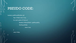 PSEUDO CODE:
boolean pathFound(Position p){
if(p is finish) return true;
for each option O from p {
Boolean isThereAPath= pathFound(O);
if(isThereAPath)
return true;
}
return false;
}
 
