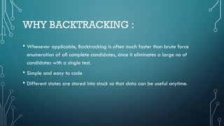 WHY BACKTRACKING :
• Whenever applicable, Backtracking is often much faster than brute force
enumeration of all complete candidates, since it eliminates a large no of
candidates with a single test.
• Simple and easy to code
• Different states are stored into stack so that data can be useful anytime.
 