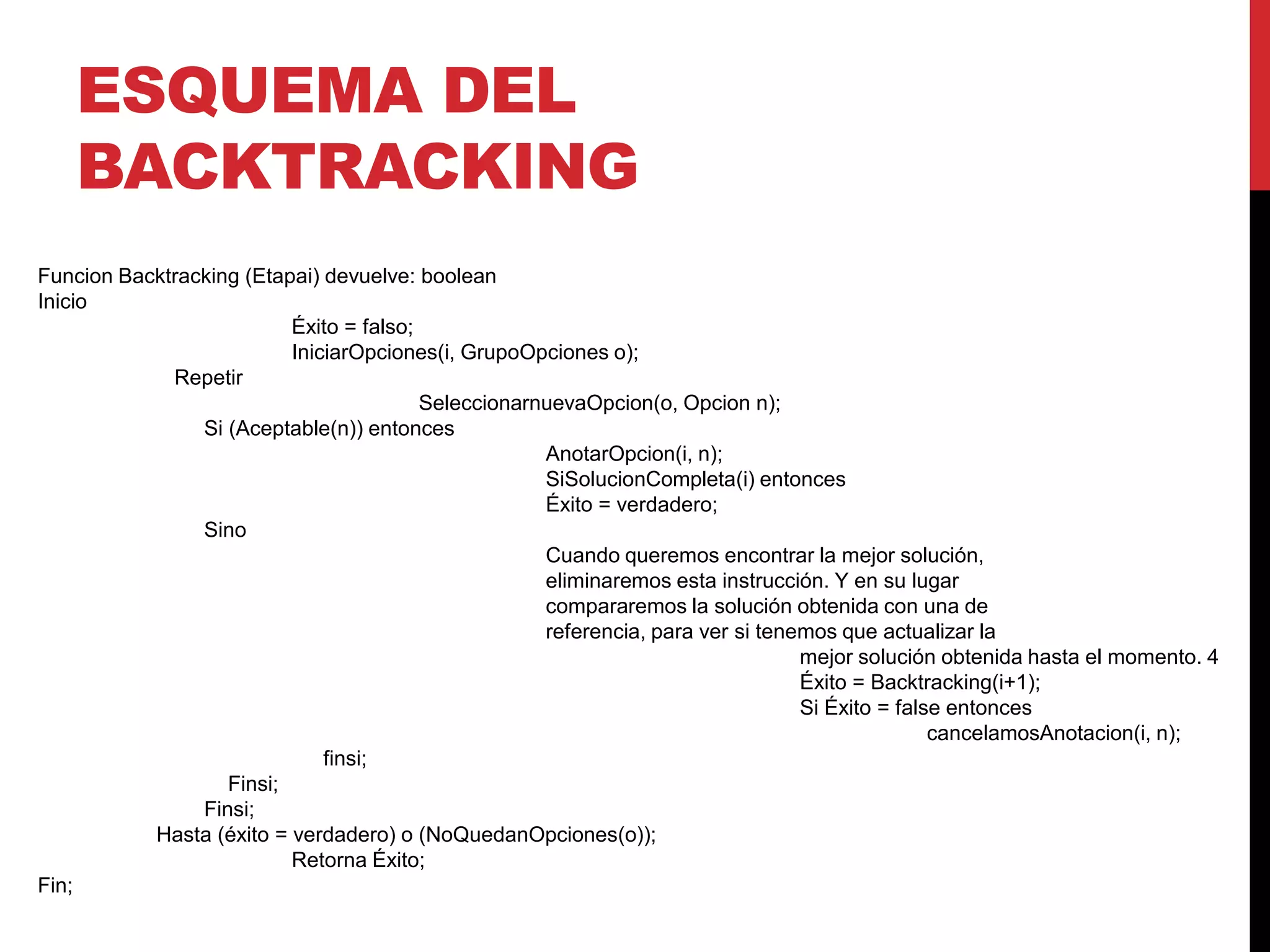 ESQUEMA DEL
BACKTRACKING
Funcion Backtracking (Etapai) devuelve: boolean
Inicio
Éxito = falso;
IniciarOpciones(i, GrupoOpciones o);
Repetir
SeleccionarnuevaOpcion(o, Opcion n);
Si (Aceptable(n)) entonces
AnotarOpcion(i, n);
SiSolucionCompleta(i) entonces
Éxito = verdadero;
Sino
Cuando queremos encontrar la mejor solución,
eliminaremos esta instrucción. Y en su lugar
compararemos la solución obtenida con una de
referencia, para ver si tenemos que actualizar la
mejor solución obtenida hasta el momento. 4
Éxito = Backtracking(i+1);
Si Éxito = false entonces
cancelamosAnotacion(i, n);
finsi;
Finsi;
Finsi;
Hasta (éxito = verdadero) o (NoQuedanOpciones(o));
Retorna Éxito;
Fin;
 