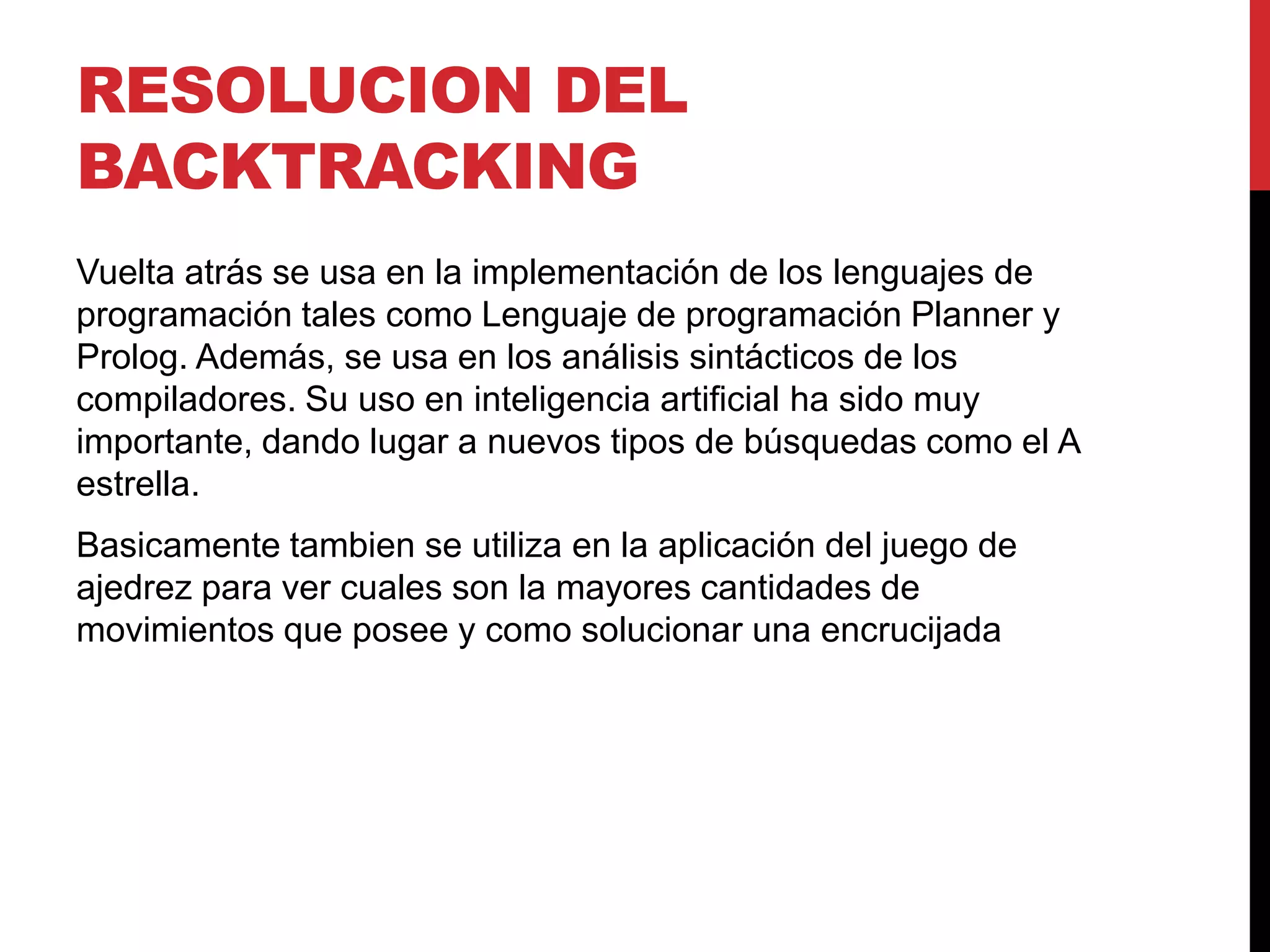 RESOLUCION DEL
BACKTRACKING
Vuelta atrás se usa en la implementación de los lenguajes de
programación tales como Lenguaje de programación Planner y
Prolog. Además, se usa en los análisis sintácticos de los
compiladores. Su uso en inteligencia artificial ha sido muy
importante, dando lugar a nuevos tipos de búsquedas como el A
estrella.
Basicamente tambien se utiliza en la aplicación del juego de
ajedrez para ver cuales son la mayores cantidades de
movimientos que posee y como solucionar una encrucijada
 