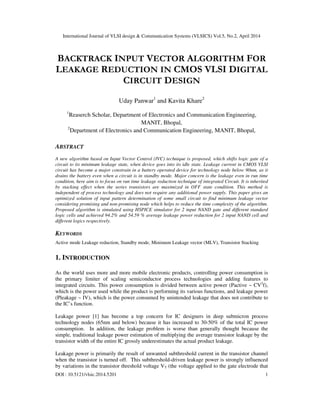 International Journal of VLSI design & Communication Systems (VLSICS) Vol.5, No.2, April 2014
DOI : 10.5121/vlsic.2014.5201 1
BACKTRACK INPUT VECTOR ALGORITHM FOR
LEAKAGE REDUCTION IN CMOS VLSI DIGITAL
CIRCUIT DESIGN
Uday Panwar1
and Kavita Khare2
1
Reaserch Scholar, Department of Electronics and Communication Engineering,
MANIT, Bhopal,
2
Department of Electronics and Communication Engineering, MANIT, Bhopal,
ABSTRACT
A new algorithm based on Input Vector Control (IVC) technique is proposed, which shifts logic gate of a
circuit to its minimum leakage state, when device goes into its idle state. Leakage current in CMOS VLSI
circuit has become a major constrain in a battery operated device for technology node below 90nm, as it
drains the battery even when a circuit is in standby mode. Major concern is the leakage even in run time
condition, here aim is to focus on run time leakage reduction technique of integrated Circuit. It is inherited
by stacking effect when the series transistors are maximized in OFF state condition. This method is
independent of process technology and does not require any additional power supply. This paper gives an
optimized solution of input pattern determination of some small circuit to find minimum leakage vector
considering promising and non-promising node which helps to reduce the time complexity of the algorithm.
Proposed algorithm is simulated using HSPICE simulator for 2 input NAND gate and different standard
logic cells and achieved 94.2% and 54.59 % average leakage power reduction for 2 input NAND cell and
different logics respectively.
KEYWORDS
Active mode Leakage reduction, Standby mode, Minimum Leakage vector (MLV), Transistor Stacking
1. INTRODUCTION
As the world uses more and more mobile electronic products, controlling power consumption is
the primary limiter of scaling semiconductor process technologies and adding features to
integrated circuits. This power consumption is divided between active power (Pactive ~ CV2
f),
which is the power used while the product is performing its various functions, and leakage power
(Pleakage ~ IV), which is the power consumed by unintended leakage that does not contribute to
the IC’s function.
Leakage power [1] has become a top concern for IC designers in deep submicron process
technology nodes (65nm and below) because it has increased to 30-50% of the total IC power
consumption. In addition, the leakage problem is worse than generally thought because the
simple, traditional leakage power estimation of multiplying the average transistor leakage by the
transistor width of the entire IC grossly underestimates the actual product leakage.
Leakage power is primarily the result of unwanted subthreshold current in the transistor channel
when the transistor is turned off. This subthreshold-driven leakage power is strongly influenced
by variations in the transistor threshold voltage VT (the voltage applied to the gate electrode that
 