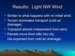 Results: Light NW Wind
Results: Light NW Wind
• Similar to what happens with no initial wind.
• Terrain dominates transport (cold air
drainage).
• Transport almost independent from wind.
• Parcels move from hills into city.
(As expected from cold air drainage)
 