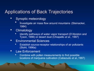 Applications of Back Trajectories
Applications of Back Trajectories
 Synoptic meteorology
 Investigate air mass flow around mountains (Steinacker,
1984)
 Climatology
 Identify pathways of water vapor transport (D’Abreton and
Tyson, 1996) or desert dust (Chiapello et al., 1997)
 Environmental Sciences
 Establish source-receptor relationships of air pollutants
(Stohl, 1996a)
 Law Enforcement
 Combine with pollen measurements to find possible
locations of marijuana cultivation (Cabezudo et al.,1997)
 