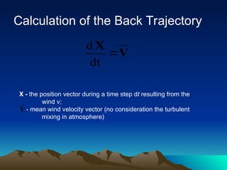 Calculation of the Back Trajectory
V
X

dt
d
V
X - the position vector during a time step dt resulting from the
wind v;
- mean wind velocity vector (no consideration the turbulent
mixing in atmosphere)
 