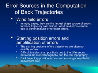 Error Sources in the Computation
of Back Trajectories
 Wind field errors
 In many cases, they are the largest single source of errors
for back trajectory calculations. Wind field errors can be
due to either analysis or forecast errors.
 Starting position errors and
amplification of errors
 The starting positions of the trajectories are often not
exactly known
 Difficult to select start positions due to the differences
between the model topography and the real topography
 Back trajectory position errors can be strongly amplified in
convergent flow.
 