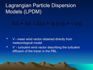 Lagrangian Particle Dispersion
Models (LPDM)
 V - mean wind vector obtained directly from
meteorological model
 V’ - turbulent wind vector describing the turbulent
diffusion of the tracer in the PBL.
(t)]
v
[v(t)
t
X(t)
t)
X(t 






 