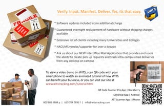 Verify. Input. Manifest. Deliver. Yes, its that easy.

         * Software updates included at no additional charge

         * Guaranteed overnight replacement of hardware without shipping charges
           available

         * Extensive list of clients including many Universities and Colleges

         * NACUMS vendor/supporter for over a decade

         * Ask us about our NEW Interoﬃce Mail Application that provides end users
           the ability to create pick up requests and track intra-campus mail deliveries
           from any desktop on campus


  To view a video demo on WITS, scan QR code with your
  smartphone to watch an animated tutorial of how WITS
  can beneﬁt your business, or you can visit our site at
  www.witstracking.com/tutorial.html
                                             QR Code Scanner Pro App | Blackberry
                                                           QR Droid App | Android
                                                          ATT Scanner App | iPhone
800 806 6884 p | 619 704 7890 f | info@witstracking.com
 