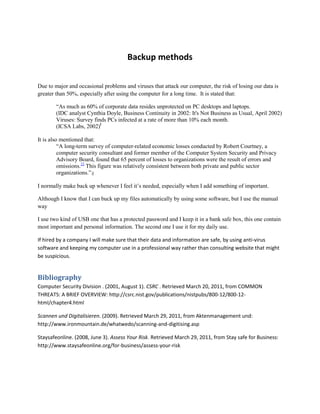 Backup methods<br />Due to major and occasional problems and viruses that attack our computer, the risk of losing our data is greater than 50%, especially after using the computer for a long time.  It is stated that: <br />“As much as 60% of corporate data resides unprotected on PC desktops and laptops.<br />(IDC analyst Cynthia Doyle, Business Continuity in 2002: It's Not Business as Usual, April 2002)<br />Viruses: Survey finds PCs infected at a rate of more than 10% each month.<br />(ICSA Labs, 2002)ˡ<br />It is also mentioned that: <br />“A long-term survey of computer-related economic losses conducted by Robert Courtney, a computer security consultant and former member of the Computer System Security and Privacy Advisory Board, found that 65 percent of losses to organizations were the result of errors and omissions.22 This figure was relatively consistent between both private and public sector organizations.”ҙ<br />I normally make back up whenever I feel it’s needed, especially when I add something of important. <br />Although I know that I can buck up my files automatically by using some software, but I use the manual way <br />I use two kind of USB one that has a protected password and I keep it in a bank safe box, this one contain most important and personal information. The second one I use it for my daily use. <br />If hired by a company I will make sure that their data and information are safe, by using anti-virus software and keeping my computer use in a professional way rather than consulting website that might be suspicious.<br />Bibliography BIBLIOGRAPHY Computer Security Division . (2001, August 1). CSRC . Retrieved March 20, 2011, from COMMON THREATS: A BRIEF OVERVIEW: http://csrc.nist.gov/publications/nistpubs/800-12/800-12-html/chapter4.htmlScannen und Digitalisieren. (2009). Retrieved March 29, 2011, from Aktenmanagement und: http://www.ironmountain.de/whatwedo/scanning-and-digitising.aspStaysafeonline. (2008, June 3). Assess Your Risk. Retrieved March 29, 2011, from Stay safe for Business: http://www.staysafeonline.org/for-business/assess-your-risk<br />