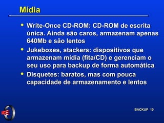 Mídia Write-Once CD-ROM: CD-ROM de escrita única. Ainda são caros, armazenam apenas 640Mb e são lentos Jukeboxes, stackers: dispositivos que armazenam mídia (fita/CD) e gerenciam o seu uso para backup de forma automática Disquetes: baratos, mas com pouca capacidade de armazenamento e lentos 