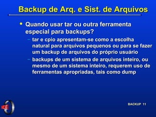 Backup de Arq. e Sist. de Arquivos Quando usar tar ou outra ferramenta especial para backups?  tar e cpio apresentam-se como a escolha natural para arquivos pequenos ou para se fazer um backup de arquivos do próprio usuário backups de um sistema de arquivos inteiro, ou mesmo de um sistema inteiro, requerem uso de ferramentas apropriadas, tais como dump 