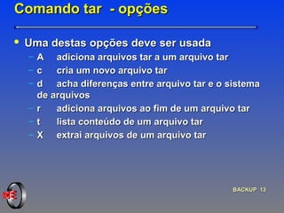 Comando tar  - opções Uma destas opções deve ser usada A  adiciona arquivos tar a um arquivo tar c  cria um novo arquivo tar  d  acha diferenças entre arquivo tar e o sistema de arquivos r  adiciona arquivos ao fim de um arquivo tar t  lista conteúdo de um arquivo tar X  extrai arquivos de um arquivo tar 