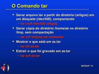O Comando tar Gerar arquivo tar a partir do diretório (artigos) em um disquete (/dev/fd0), compactando tar cvzf /dev/fd0 artigos Gerar cópia do diretório /home/ze no diretório /tmp, sem compactação tar cvf /tmp/ze.tar /home/tar Mostrar o que está em ze.tar tar tvf ze.tar Extrair o que foi gravado em ze.tar tar xvf ze.tar 