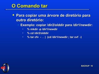 O Comando tar Para copiar uma árvore de diretório para outro diretório: Exemplo: copiar /dir2/olddir para /dir1/newdir: % mkdir -p /dir1/newdir % cd /dir2/olddir % tar cfv  -  .  |  (cd /dir1/newdir ; tar xvf  -) 