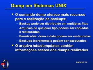Dump em Sistemas UNIX O comando dump oferece mais recursos para a realização de backups: Backup pode ser distribuído em múltiplas fitas Arquivos de qualquer tipo podem ser copiados e restaurados Permissões, dono e data podem ser restauradas Backups incrementais podem ser executados O arquivo /etc/dumpdates contém informações acerca dos dumps realizados 