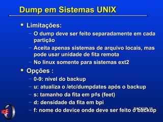 Dump em Sistemas UNIX Limitações: O dump deve ser feito separadamente em cada partição Aceita apenas sistemas de arquivo locais, mas pode usar unidade de fita remota No linux somente para sistemas ext2 Opções : 0-9: nível do backup u: atualiza o /etc/dumpdates após o backup s: tamanho da fita em p₫s (feet) d: densidade da fita em bpi f: nome do device onde deve ser feito o backup 