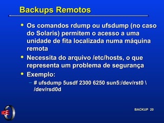 Backups Remotos Os comandos rdump ou ufsdump (no caso do Solaris) permitem o acesso a uma unidade de fita localizada numa máquina remota Necessita do arquivo /etc/hosts, o que representa um problema de segurança Exemplo: # ufsdump 5usdf 2300 6250 sun5:/dev/rst0 \ /dev/rsd0d 