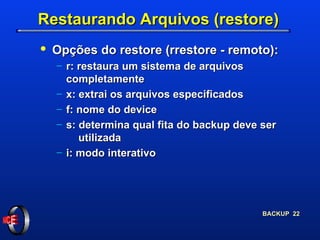 Restaurando Arquivos (restore) Opções do restore (rrestore - remoto): r: restaura um sistema de arquivos     completamente x: extrai os arquivos especificados f: nome do device s: determina qual fita do backup deve ser      utilizada i: modo interativo 